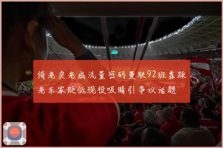 倚老卖老成流量密码曼联92班靠踩老东家贬低现役吸睛引争议话题